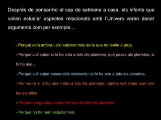 Després de pensar-ho el cap de setmana a casa, els infants que
volien estudiar aspectes relacionats amb l’Univers varen donar
arguments com per exemple…
- Perquè està enfora i així sabrem més de lo que no tenim a prop.
- Perquè vull saber si hi ha vida a tots els planetes, què passa als planetes, si
hi ha aire…
- Perquè vull saber coses dels meteorits i si hi ha aire a tots els planetes.
- Per veure si hi ha aire i vida a tots els planetes i també vull saber com són
les estrelles.
- Perquè m’agradaria saber el nom de tots els planetes.
- Perquè no ho hem estudiat mai.
 