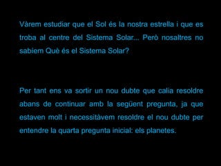 Vàrem estudiar que el Sol és la nostra estrella i que es
troba al centre del Sistema Solar... Però nosaltres no
sabíem Què és el Sistema Solar?
Per tant ens va sortir un nou dubte que calia resoldre
abans de continuar amb la següent pregunta, ja que
estaven molt i necessitàvem resoldre el nou dubte per
entendre la quarta pregunta inicial: els planetes.
 