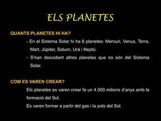ELS PLANETES
QUANTS PLANETES HI HA?
- En el Sistema Solar hi ha 8 planetes: Mercuri, Venus, Terra,
Mart, Júpiter, Saturn, Urà i Neptú.
- S’han descobert altres planetes que no són del Sistema
Solar.
COM ES VAREN CREAR?
Els planetes es varen crear fa un 4.500 milions d’anys amb la
formació del Sol.
Es varen formar a partir del gas i la pols del Sol.
 