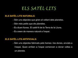 ELS SATÈL·LITS
ELS SATÈL·LITS NATURALS:
- Són uns objectes que giren al voltant dels planetes.
- Són més petits que els planetes.
- Es diuen llunes. El satèl·lit de la Terra és la Lluna.
- Es creen de manera natural a l’espai.
ELS SATÈL·LITS ARTIFICIALS:
- Són uns objectes fabricats pels homes i les dones, enviats a
l’espai. Quan arriben a l’espai comencen a donar voltes a
un planeta.
 