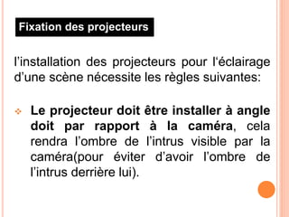 l’installation des projecteurs pour l‘éclairage
d’une scène nécessite les règles suivantes:
 Le projecteur doit être installer à angle
doit par rapport à la caméra, cela
rendra l’ombre de l’intrus visible par la
caméra(pour éviter d’avoir l’ombre de
l’intrus derrière lui).
Fixation des projecteurs
 