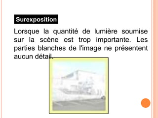 Surexposition
Lorsque la quantité de lumière soumise
sur la scène est trop importante. Les
parties blanches de l'image ne présentent
aucun détail.
 