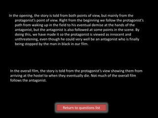In the opening, the story is told from both points of view, but mainly from the
    protagonist’s point of view. Right from the beginning we follow the protagonist’s
    path from waking up in the field to his eventual demise at the hands of the
    antagonist, but the antagonist is also followed at some points in the scene. By
    doing this, we have made it so the protagonist is viewed as innocent and
    unthreatening, even though he could very well be an antagonist who is finally
    being stopped by the man in black in our film.




In the overall film, the story is told from the protagonist’s view showing them from
arriving at the hostel to when they eventually die. Not much of the overall film
follows the antagonist.




                                  Return to questions list
 