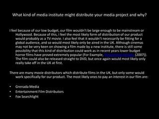 What kind of media institute might distribute your media project and why?


I feel because of our low budget, our film wouldn’t be large enough to be mainstream or
     Hollywood. Because of this, I feel the most likely form of distribution of our product
     would probably as a TV movie. I also feel that it wouldn’t necessarily be fitting for a
     global audience, and so would most likely only be aired in the UK. Although cinemas
     may not be very keen on showing a film made by a new institute, there is still some
     possibility that this kind of distribution could work as in recent years lower budget
     horror films have proved extremely popular (For Example, Paranormal Activity (2007)).
     The film could also be released straight to DVD, but once again would most likely only
     really take off in the UK at first.

There are many movie distributors which distribute films in the UK, but only some would
   work specifically for our product. The most likely ones to pay an interest in our film are:

•    Grenada Media
•    Entertainment Film Distributors
•    Fox Searchlight
 