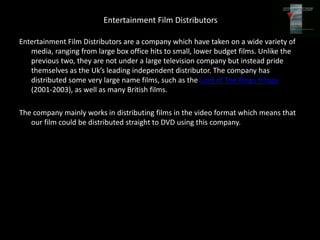 Entertainment Film Distributors

Entertainment Film Distributors are a company which have taken on a wide variety of
   media, ranging from large box office hits to small, lower budget films. Unlike the
   previous two, they are not under a large television company but instead pride
   themselves as the Uk’s leading independent distributor. The company has
   distributed some very large name films, such as the Lord of The Rings trilogy
   (2001-2003), as well as many British films.

The company mainly works in distributing films in the video format which means that
   our film could be distributed straight to DVD using this company.
 