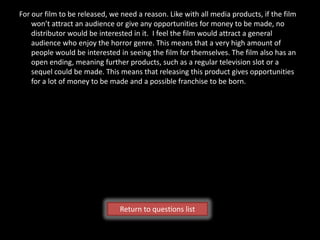 For our film to be released, we need a reason. Like with all media products, if the film
    won’t attract an audience or give any opportunities for money to be made, no
    distributor would be interested in it. I feel the film would attract a general
    audience who enjoy the horror genre. This means that a very high amount of
    people would be interested in seeing the film for themselves. The film also has an
    open ending, meaning further products, such as a regular television slot or a
    sequel could be made. This means that releasing this product gives opportunities
    for a lot of money to be made and a possible franchise to be born.




                               Return to questions list
 