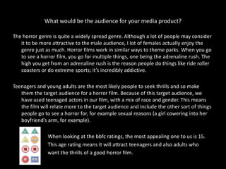 What would be the audience for your media product?

The horror genre is quite a widely spread genre. Although a lot of people may consider
   it to be more attractive to the male audience, I lot of females actually enjoy the
   genre just as much. Horror films work in similar ways to theme parks. When you go
   to see a horror film, you go for multiple things, one being the adrenaline rush. The
   high you get from an adrenaline rush is the reason people do things like ride roller
   coasters or do extreme sports; it’s incredibly addictive.

Teenagers and young adults are the most likely people to seek thrills and so make
   them the target audience for a horror film. Because of this target audience, we
   have used teenaged actors in our film, with a mix of race and gender. This means
   the film will relate more to the target audience and include the other sort of things
   people go to see a horror for, for example sexual reasons (a girl cowering into her
   boyfriend’s arm, for example).

               When looking at the bbfc ratings, the most appealing one to us is 15.
               This age rating means it will attract teenagers and also adults who
               want the thrills of a good horror film.
 