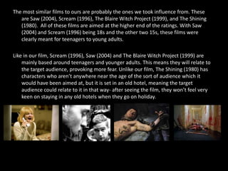 The most similar films to ours are probably the ones we took influence from. These
   are Saw (2004), Scream (1996), The Blaire Witch Project (1999), and The Shining
   (1980). All of these films are aimed at the higher end of the ratings. With Saw
   (2004) and Scream (1996) being 18s and the other two 15s, these films were
   clearly meant for teenagers to young adults.

Like in our film, Scream (1996), Saw (2004) and The Blaire Witch Project (1999) are
    mainly based around teenagers and younger adults. This means they will relate to
    the target audience, provoking more fear. Unlike our film, The Shining (1980) has
    characters who aren’t anywhere near the age of the sort of audience which it
    would have been aimed at, but it is set in an old hotel, meaning the target
    audience could relate to it in that way- after seeing the film, they won’t feel very
    keen on staying in any old hotels when they go on holiday.
 