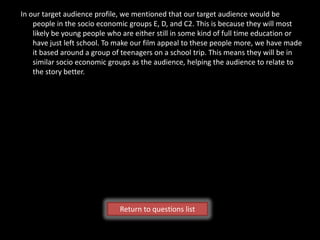 In our target audience profile, we mentioned that our target audience would be
    people in the socio economic groups E, D, and C2. This is because they will most
    likely be young people who are either still in some kind of full time education or
    have just left school. To make our film appeal to these people more, we have made
    it based around a group of teenagers on a school trip. This means they will be in
    similar socio economic groups as the audience, helping the audience to relate to
    the story better.




                              Return to questions list
 