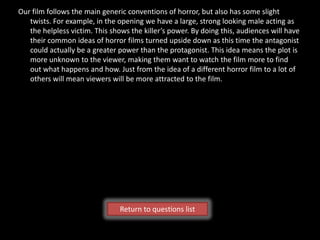 Our film follows the main generic conventions of horror, but also has some slight
   twists. For example, in the opening we have a large, strong looking male acting as
   the helpless victim. This shows the killer’s power. By doing this, audiences will have
   their common ideas of horror films turned upside down as this time the antagonist
   could actually be a greater power than the protagonist. This idea means the plot is
   more unknown to the viewer, making them want to watch the film more to find
   out what happens and how. Just from the idea of a different horror film to a lot of
   others will mean viewers will be more attracted to the film.




                                Return to questions list
 