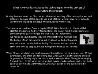What have you learnt about the technologies from the process of
                        constructing the product?
During the creation of our film, me and Matt used a variety of his own equipment and
   software. Because of this, I got to use a lot of things which I have never actually
   used before, including a shotgun mic and Adobe Premier Pro.

The camera we used was Cannon Legria HF200. With the ability to film in full hd
   (1080p), this camera had very few faults for the task at hand. It was easy to use,
   produced good quality images and thanks to the shotgun mic,
   we had good sound quality too. The only negative we had was that
   the battery life on the camera wasn’t great and we had only packed
   one battery for the whole time filming. This meant we had quite a
   strict time limit to keep to, but we managed to finish us just in time.

When filming, we didn’t use much equipment apart from the camera and mic. We had
  two tripods, one small one for filming Tayo when we was on the ground and one
  larger one for filming any other still shots (for example when filming Matt hanging
  from a tree.). I feel in some ways if we had maybe used a dolly on tracks, the shots
  could’ve been made slightly steadier, making it easier for the audience to be
  drawn in.
 