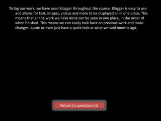 To log our work, we have used Blogger throughout the course. Blogger is easy to use
    and allows for text, images, videos and more to be displayed all in one place. This
    means that all the work we have done can be seen in one place, in the order of
    when finished. This means we can easily look back on previous work and make
    changes, quote or even just have a quick look at what we said months ago.




                                Return to questions list
 