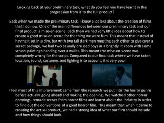 Looking back at your preliminary task, what do you feel you have learnt in the
                       progression from it to the full product?

Back when we made the preliminary task, I knew a lot less about the creation of films
   that I do now. One of the main differences between our preliminary task and our
   final product is mise-en-scene. Back then we had very little idea about how to
   create a good mise-en-scene for the thing we were film. This meant that instead of
   having it set in a dim, bar with two tall dark men meeting each other to give over a
   secret package, we had two casually dressed boys in a brightly lit room with some
   school paintings handing over a wallet. This meant the mise-en-scene was
   completely wrong for the script. Compared to our final task where we have taken
   location, sound, costumes and lighting into account, it is very poor.




I feel most of this improvement came from the research we put into the horror genre
    before actually going ahead and making the opening. We watched other horror
    openings, remade scenes from horror films and learnt about the industry in order
    to find out the conventions of a good horror film. This meant that when it came to
    creating the actual product, we had a strong idea of what our film should include
    and how things should look.
 
