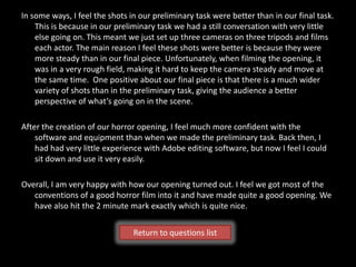 In some ways, I feel the shots in our preliminary task were better than in our final task.
    This is because in our preliminary task we had a still conversation with very little
    else going on. This meant we just set up three cameras on three tripods and films
    each actor. The main reason I feel these shots were better is because they were
    more steady than in our final piece. Unfortunately, when filming the opening, it
    was in a very rough field, making it hard to keep the camera steady and move at
    the same time. One positive about our final piece is that there is a much wider
    variety of shots than in the preliminary task, giving the audience a better
    perspective of what’s going on in the scene.

After the creation of our horror opening, I feel much more confident with the
    software and equipment than when we made the preliminary task. Back then, I
    had had very little experience with Adobe editing software, but now I feel I could
    sit down and use it very easily.

Overall, I am very happy with how our opening turned out. I feel we got most of the
   conventions of a good horror film into it and have made quite a good opening. We
   have also hit the 2 minute mark exactly which is quite nice.


                                Return to questions list
 