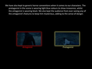 We have also kept to generic horror conventions when it comes to our characters. The
   protagonist in the scene is wearing light blue colours to show innocence, whilst
   the antagonist is wearing black. We also kept the audience from ever seeing any of
   the antagonist’s features to keep him mysterious, adding to the sense of danger.




                  Antagonist                                Protagonist
 