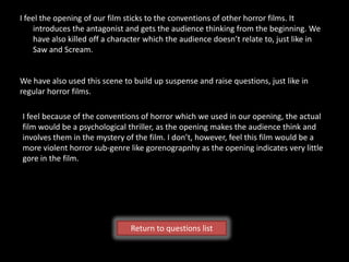 I feel the opening of our film sticks to the conventions of other horror films. It
    introduces the antagonist and gets the audience thinking from the beginning. We
    have also killed off a character which the audience doesn’t relate to, just like in
    Saw and Scream.


We have also used this scene to build up suspense and raise questions, just like in
regular horror films.

I feel because of the conventions of horror which we used in our opening, the actual
film would be a psychological thriller, as the opening makes the audience think and
involves them in the mystery of the film. I don’t, however, feel this film would be a
more violent horror sub-genre like gorenograpnhy as the opening indicates very little
gore in the film.




                                Return to questions list
 