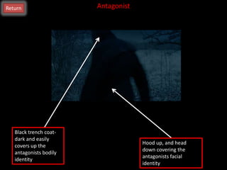 Return                  Antagonist




   Black trench coat-
   dark and easily
                                     Hood up, and head
   covers up the
                                     down covering the
   antagonists bodily
                                     antagonists facial
   identity
                                     identity
 