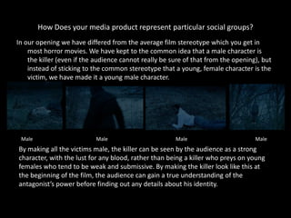 How Does your media product represent particular social groups?
In our opening we have differed from the average film stereotype which you get in
    most horror movies. We have kept to the common idea that a male character is
    the killer (even if the audience cannot really be sure of that from the opening), but
    instead of sticking to the common stereotype that a young, female character is the
    victim, we have made it a young male character.




 Male                      Male                        Male                        Male
By making all the victims male, the killer can be seen by the audience as a strong
character, with the lust for any blood, rather than being a killer who preys on young
females who tend to be weak and submissive. By making the killer look like this at
the beginning of the film, the audience can gain a true understanding of the
antagonist’s power before finding out any details about his identity.
 