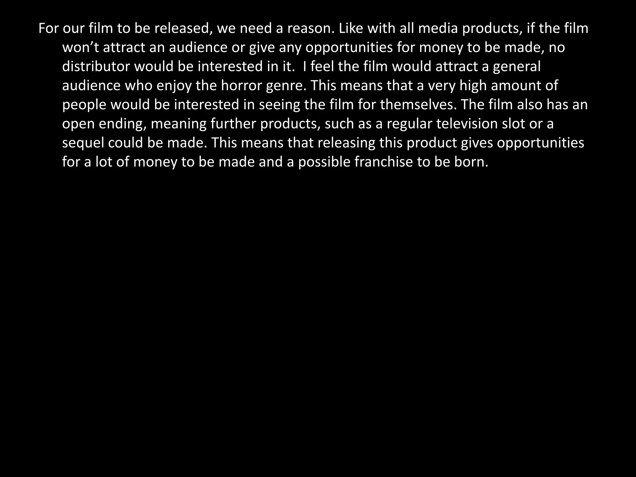 For our film to be released, we need a reason. Like with all media products, if the film
    won’t attract an audience or give any opportunities for money to be made, no
    distributor would be interested in it. I feel the film would attract a general
    audience who enjoy the horror genre. This means that a very high amount of
    people would be interested in seeing the film for themselves. The film also has an
    open ending, meaning further products, such as a regular television slot or a
    sequel could be made. This means that releasing this product gives opportunities
    for a lot of money to be made and a possible franchise to be born.
 