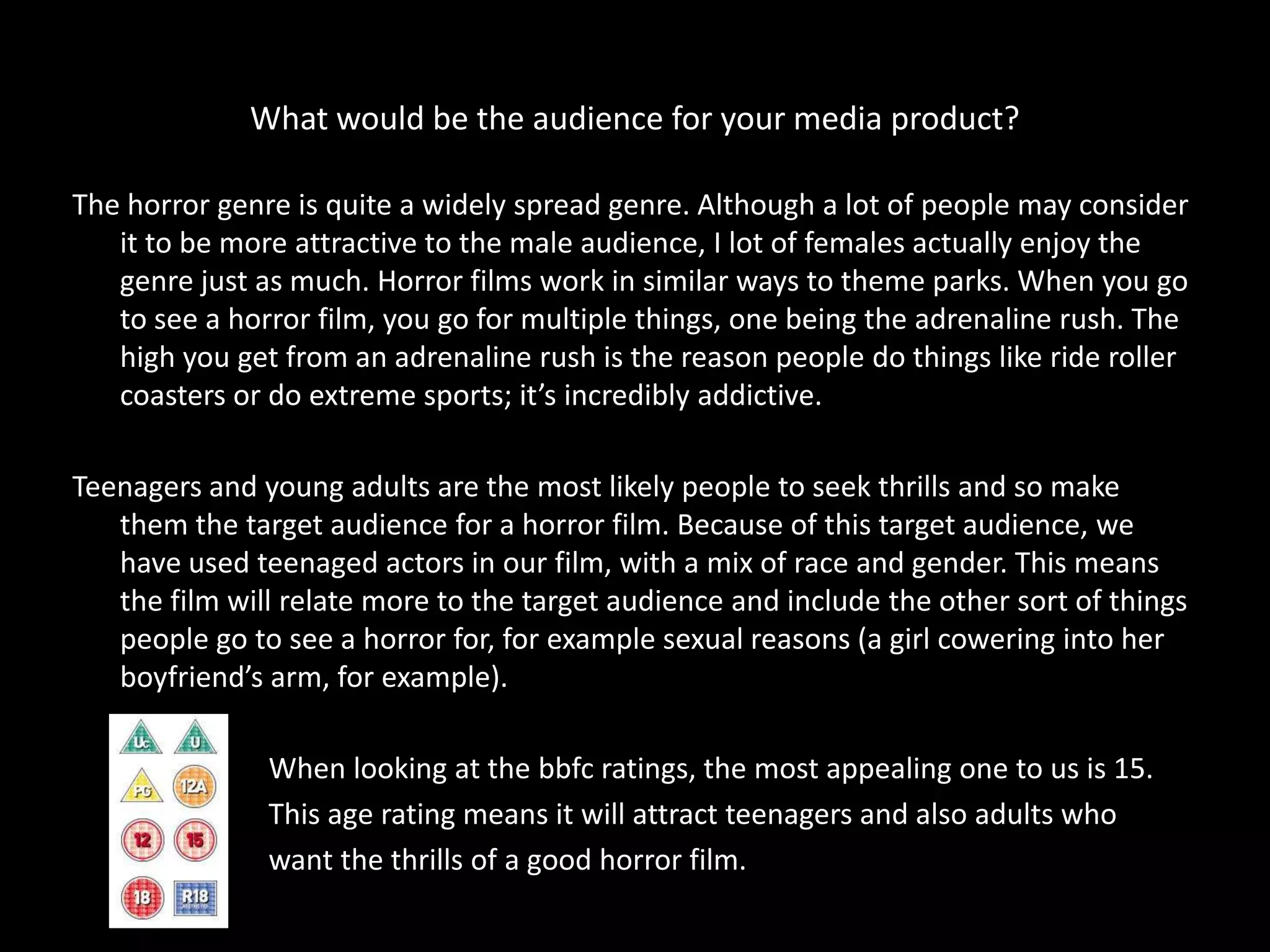 What would be the audience for your media product?

The horror genre is quite a widely spread genre. Although a lot of people may consider
   it to be more attractive to the male audience, I lot of females actually enjoy the
   genre just as much. Horror films work in similar ways to theme parks. When you go
   to see a horror film, you go for multiple things, one being the adrenaline rush. The
   high you get from an adrenaline rush is the reason people do things like ride roller
   coasters or do extreme sports; it’s incredibly addictive.

Teenagers and young adults are the most likely people to seek thrills and so make
   them the target audience for a horror film. Because of this target audience, we
   have used teenaged actors in our film, with a mix of race and gender. This means
   the film will relate more to the target audience and include the other sort of things
   people go to see a horror for, for example sexual reasons (a girl cowering into her
   boyfriend’s arm, for example).

               When looking at the bbfc ratings, the most appealing one to us is 15.
               This age rating means it will attract teenagers and also adults who
               want the thrills of a good horror film.
 