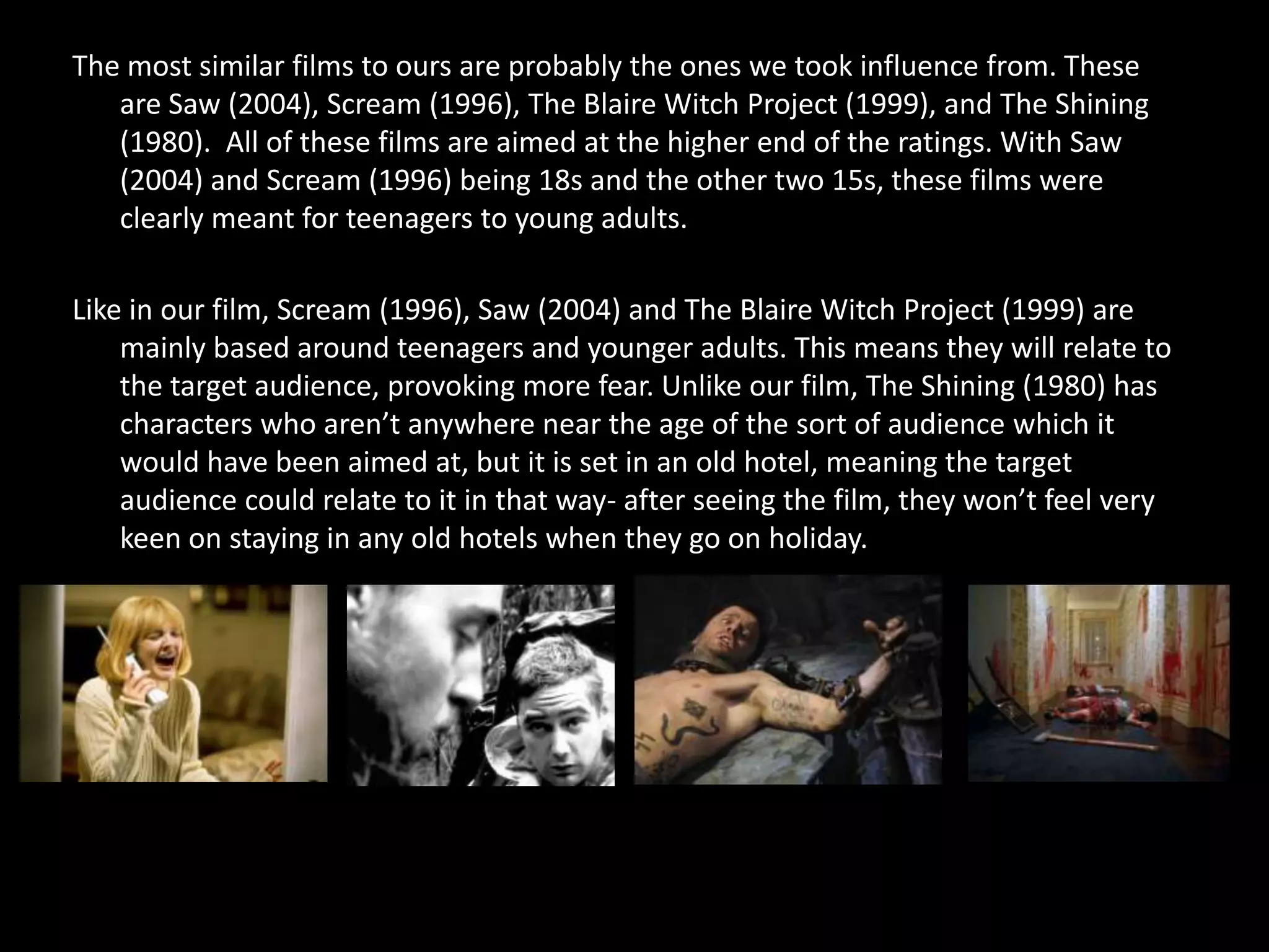 The most similar films to ours are probably the ones we took influence from. These
   are Saw (2004), Scream (1996), The Blaire Witch Project (1999), and The Shining
   (1980). All of these films are aimed at the higher end of the ratings. With Saw
   (2004) and Scream (1996) being 18s and the other two 15s, these films were
   clearly meant for teenagers to young adults.

Like in our film, Scream (1996), Saw (2004) and The Blaire Witch Project (1999) are
    mainly based around teenagers and younger adults. This means they will relate to
    the target audience, provoking more fear. Unlike our film, The Shining (1980) has
    characters who aren’t anywhere near the age of the sort of audience which it
    would have been aimed at, but it is set in an old hotel, meaning the target
    audience could relate to it in that way- after seeing the film, they won’t feel very
    keen on staying in any old hotels when they go on holiday.
 