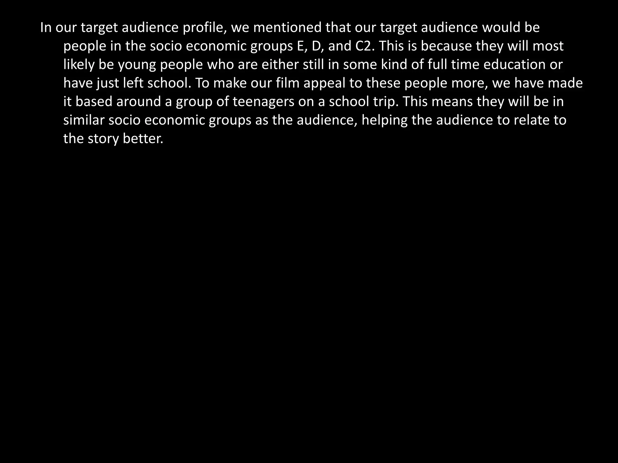 In our target audience profile, we mentioned that our target audience would be
    people in the socio economic groups E, D, and C2. This is because they will most
    likely be young people who are either still in some kind of full time education or
    have just left school. To make our film appeal to these people more, we have made
    it based around a group of teenagers on a school trip. This means they will be in
    similar socio economic groups as the audience, helping the audience to relate to
    the story better.
 