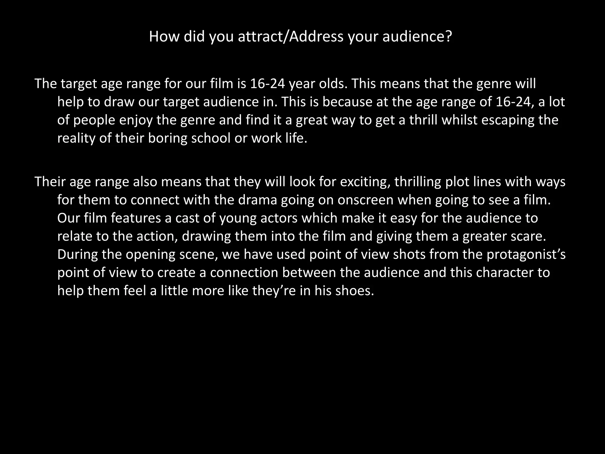 How did you attract/Address your audience?

The target age range for our film is 16-24 year olds. This means that the genre will
   help to draw our target audience in. This is because at the age range of 16-24, a lot
   of people enjoy the genre and find it a great way to get a thrill whilst escaping the
   reality of their boring school or work life.

Their age range also means that they will look for exciting, thrilling plot lines with ways
   for them to connect with the drama going on onscreen when going to see a film.
   Our film features a cast of young actors which make it easy for the audience to
   relate to the action, drawing them into the film and giving them a greater scare.
   During the opening scene, we have used point of view shots from the protagonist’s
   point of view to create a connection between the audience and this character to
   help them feel a little more like they’re in his shoes.
 