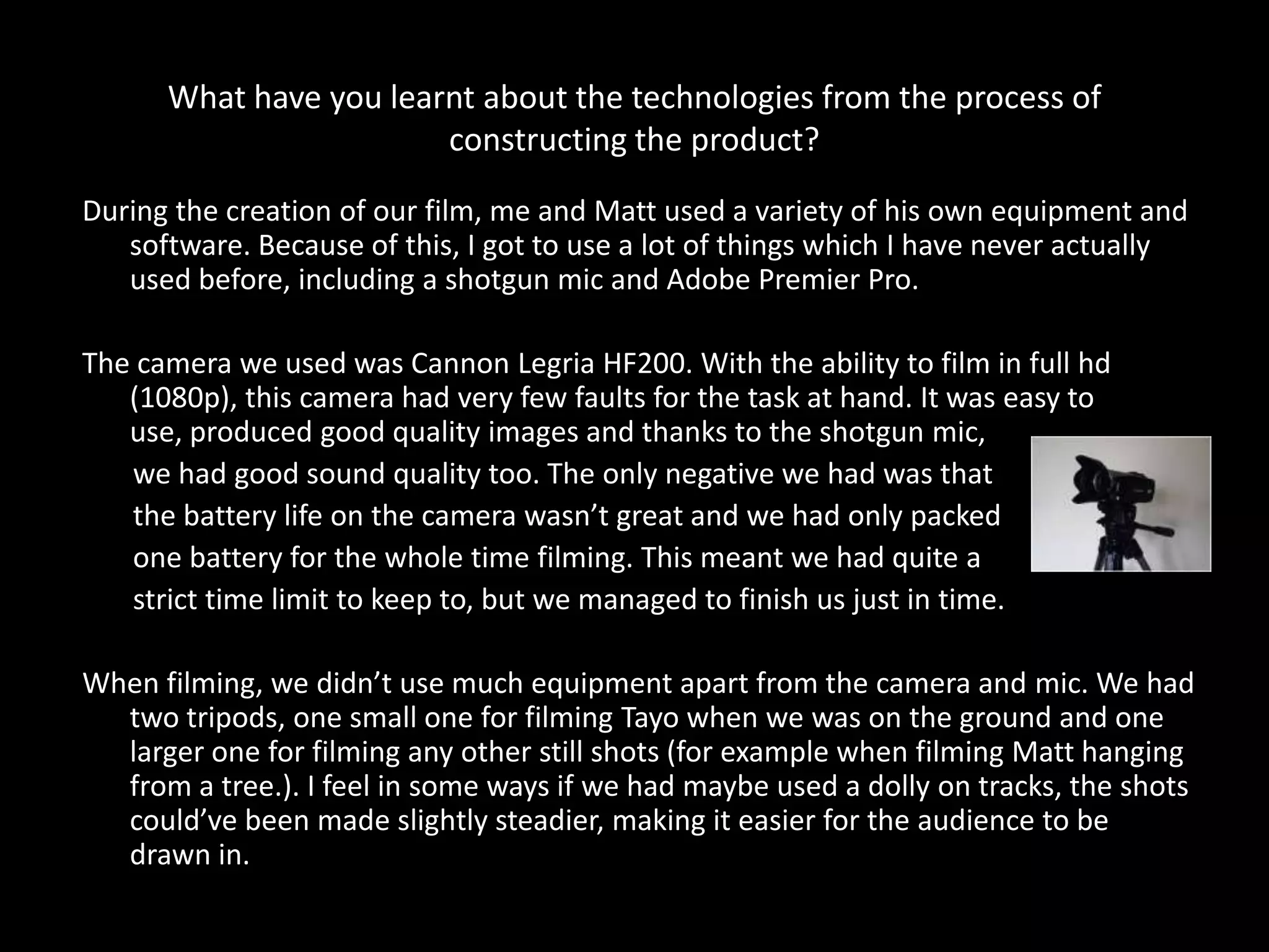 What have you learnt about the technologies from the process of
                        constructing the product?
During the creation of our film, me and Matt used a variety of his own equipment and
   software. Because of this, I got to use a lot of things which I have never actually
   used before, including a shotgun mic and Adobe Premier Pro.

The camera we used was Cannon Legria HF200. With the ability to film in full hd
   (1080p), this camera had very few faults for the task at hand. It was easy to
   use, produced good quality images and thanks to the shotgun mic,
   we had good sound quality too. The only negative we had was that
   the battery life on the camera wasn’t great and we had only packed
   one battery for the whole time filming. This meant we had quite a
   strict time limit to keep to, but we managed to finish us just in time.

When filming, we didn’t use much equipment apart from the camera and mic. We had
  two tripods, one small one for filming Tayo when we was on the ground and one
  larger one for filming any other still shots (for example when filming Matt hanging
  from a tree.). I feel in some ways if we had maybe used a dolly on tracks, the shots
  could’ve been made slightly steadier, making it easier for the audience to be
  drawn in.
 