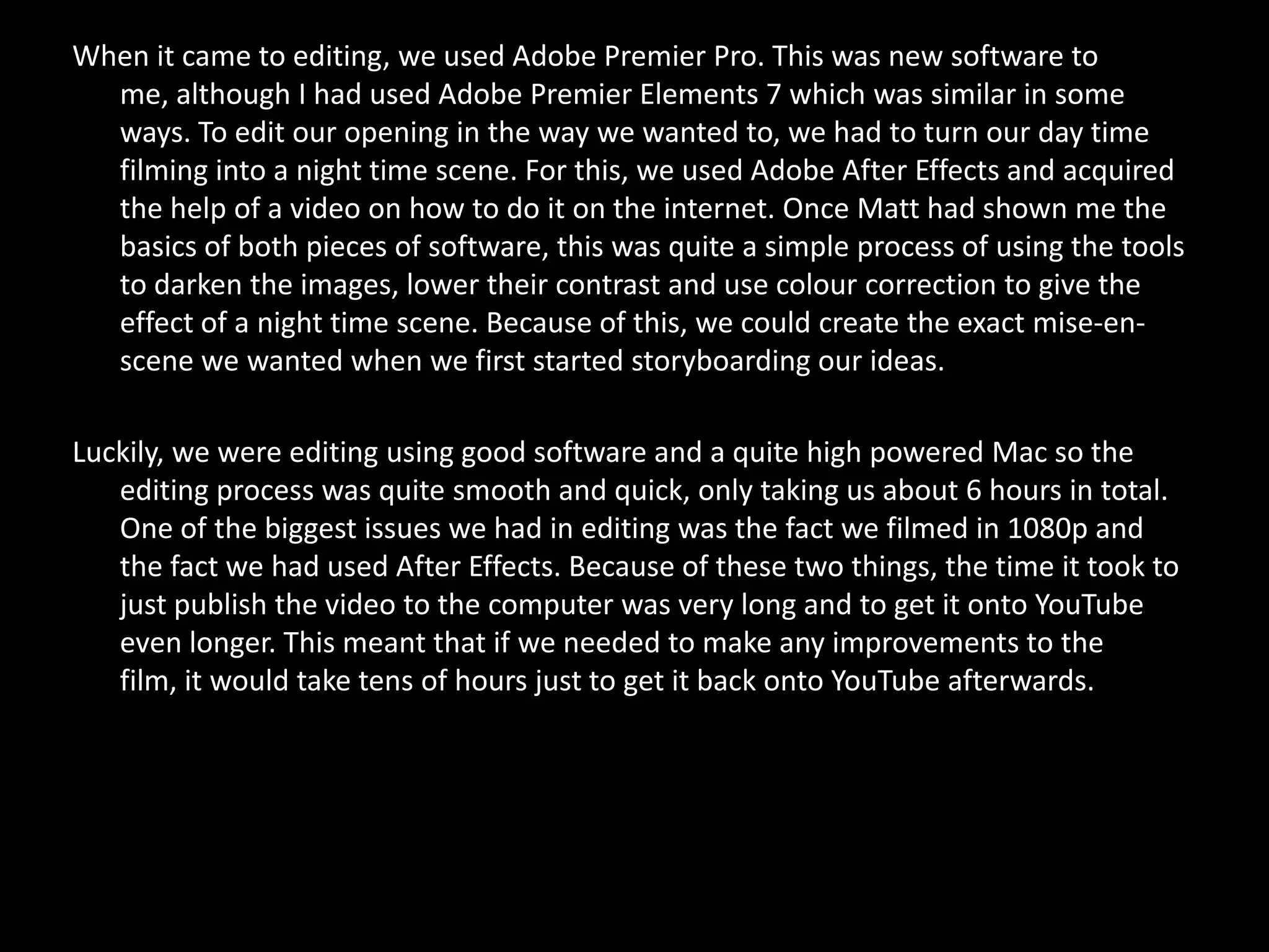 When it came to editing, we used Adobe Premier Pro. This was new software to
  me, although I had used Adobe Premier Elements 7 which was similar in some
  ways. To edit our opening in the way we wanted to, we had to turn our day time
  filming into a night time scene. For this, we used Adobe After Effects and acquired
  the help of a video on how to do it on the internet. Once Matt had shown me the
  basics of both pieces of software, this was quite a simple process of using the tools
  to darken the images, lower their contrast and use colour correction to give the
  effect of a night time scene. Because of this, we could create the exact mise-en-
  scene we wanted when we first started storyboarding our ideas.

Luckily, we were editing using good software and a quite high powered Mac so the
   editing process was quite smooth and quick, only taking us about 6 hours in total.
   One of the biggest issues we had in editing was the fact we filmed in 1080p and
   the fact we had used After Effects. Because of these two things, the time it took to
   just publish the video to the computer was very long and to get it onto YouTube
   even longer. This meant that if we needed to make any improvements to the
   film, it would take tens of hours just to get it back onto YouTube afterwards.
 