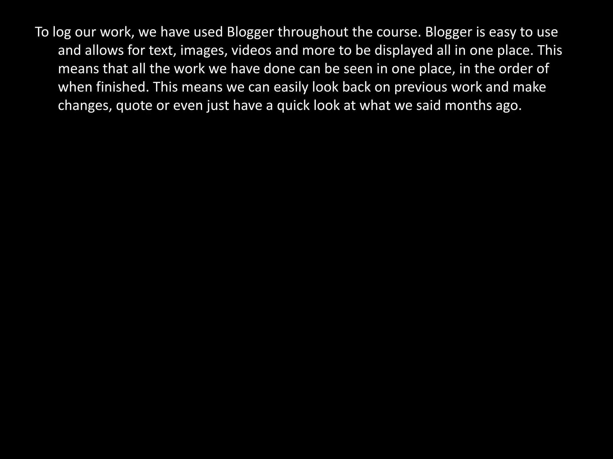 To log our work, we have used Blogger throughout the course. Blogger is easy to use
    and allows for text, images, videos and more to be displayed all in one place. This
    means that all the work we have done can be seen in one place, in the order of
    when finished. This means we can easily look back on previous work and make
    changes, quote or even just have a quick look at what we said months ago.
 