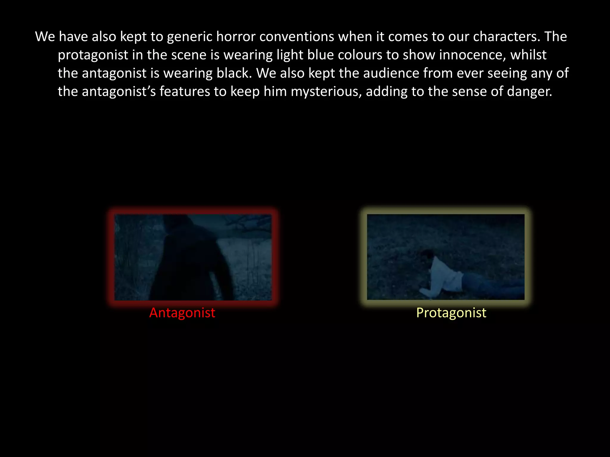 We have also kept to generic horror conventions when it comes to our characters. The
   protagonist in the scene is wearing light blue colours to show innocence, whilst
   the antagonist is wearing black. We also kept the audience from ever seeing any of
   the antagonist’s features to keep him mysterious, adding to the sense of danger.




                  Antagonist                                Protagonist
 