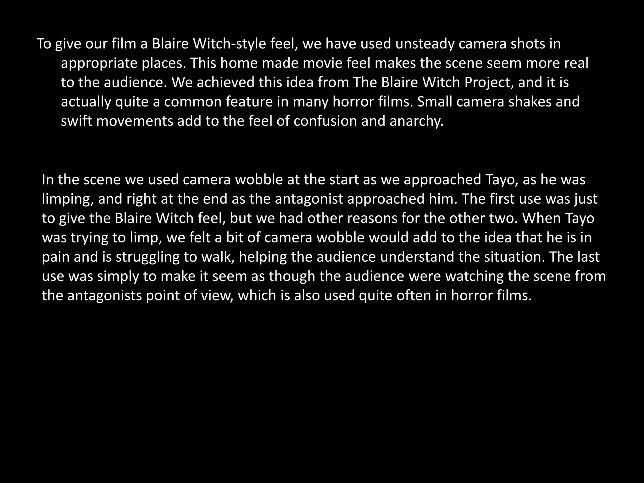 To give our film a Blaire Witch-style feel, we have used unsteady camera shots in
    appropriate places. This home made movie feel makes the scene seem more real
    to the audience. We achieved this idea from The Blaire Witch Project, and it is
    actually quite a common feature in many horror films. Small camera shakes and
    swift movements add to the feel of confusion and anarchy.


In the scene we used camera wobble at the start as we approached Tayo, as he was
limping, and right at the end as the antagonist approached him. The first use was just
to give the Blaire Witch feel, but we had other reasons for the other two. When Tayo
was trying to limp, we felt a bit of camera wobble would add to the idea that he is in
pain and is struggling to walk, helping the audience understand the situation. The last
use was simply to make it seem as though the audience were watching the scene from
the antagonists point of view, which is also used quite often in horror films.
 