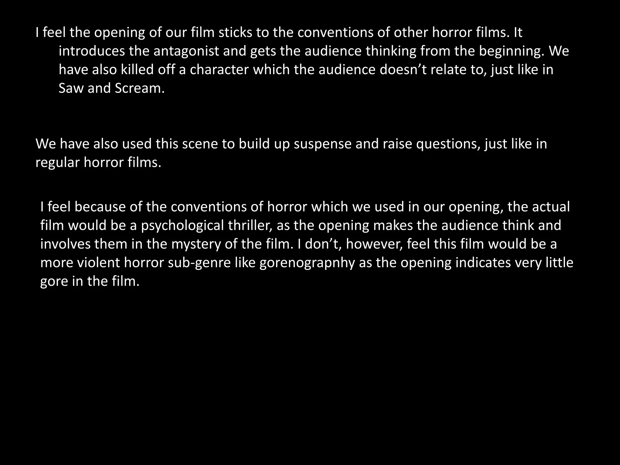 I feel the opening of our film sticks to the conventions of other horror films. It
    introduces the antagonist and gets the audience thinking from the beginning. We
    have also killed off a character which the audience doesn’t relate to, just like in
    Saw and Scream.


We have also used this scene to build up suspense and raise questions, just like in
regular horror films.

I feel because of the conventions of horror which we used in our opening, the actual
film would be a psychological thriller, as the opening makes the audience think and
involves them in the mystery of the film. I don’t, however, feel this film would be a
more violent horror sub-genre like gorenograpnhy as the opening indicates very little
gore in the film.
 