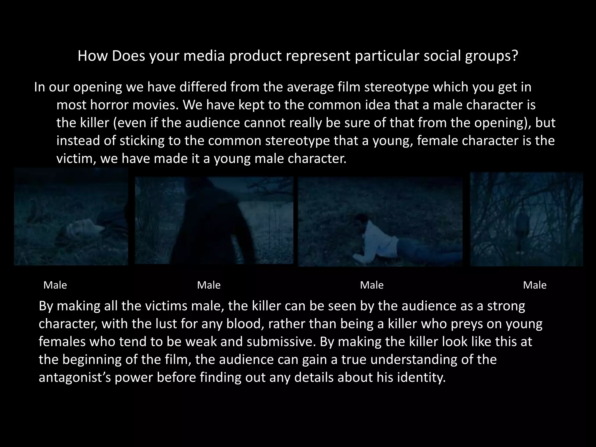How Does your media product represent particular social groups?
In our opening we have differed from the average film stereotype which you get in
    most horror movies. We have kept to the common idea that a male character is
    the killer (even if the audience cannot really be sure of that from the opening), but
    instead of sticking to the common stereotype that a young, female character is the
    victim, we have made it a young male character.




 Male                      Male                        Male                        Male
By making all the victims male, the killer can be seen by the audience as a strong
character, with the lust for any blood, rather than being a killer who preys on young
females who tend to be weak and submissive. By making the killer look like this at
the beginning of the film, the audience can gain a true understanding of the
antagonist’s power before finding out any details about his identity.
 