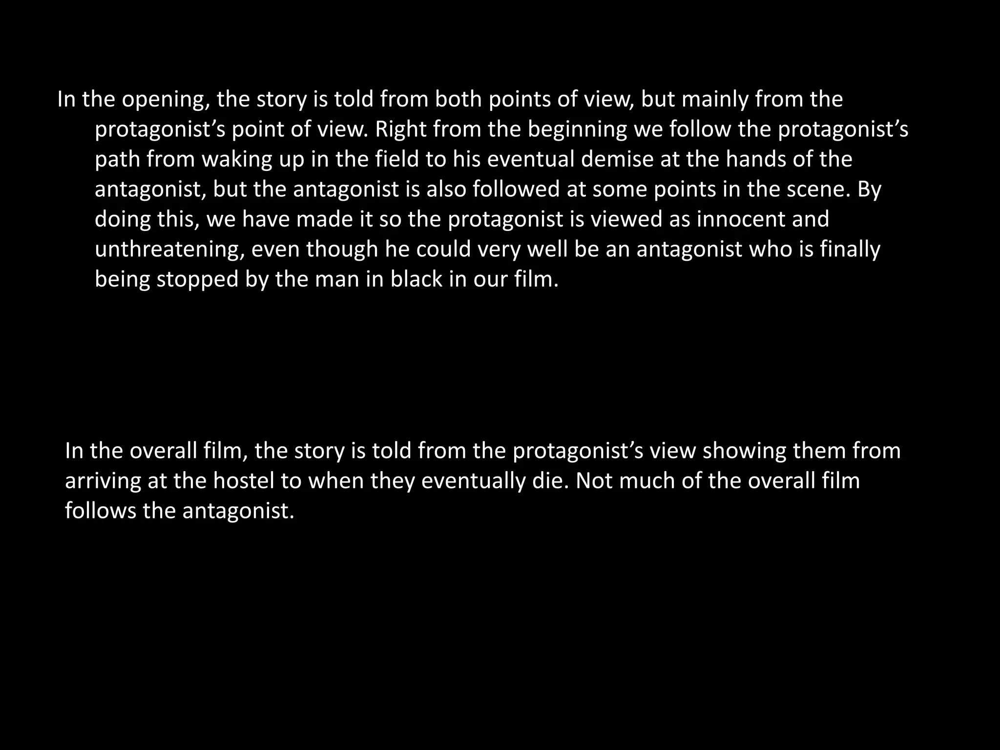 In the opening, the story is told from both points of view, but mainly from the
    protagonist’s point of view. Right from the beginning we follow the protagonist’s
    path from waking up in the field to his eventual demise at the hands of the
    antagonist, but the antagonist is also followed at some points in the scene. By
    doing this, we have made it so the protagonist is viewed as innocent and
    unthreatening, even though he could very well be an antagonist who is finally
    being stopped by the man in black in our film.




In the overall film, the story is told from the protagonist’s view showing them from
arriving at the hostel to when they eventually die. Not much of the overall film
follows the antagonist.
 