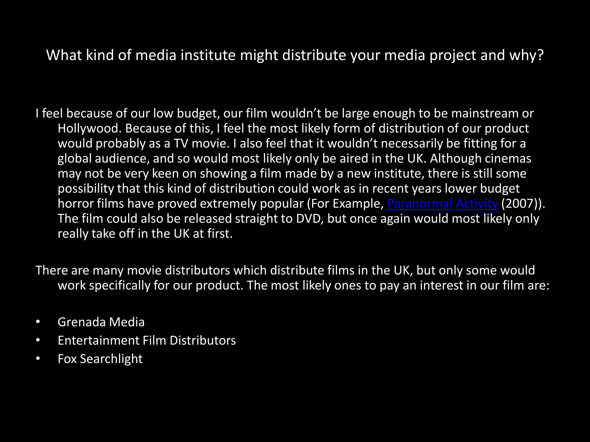 What kind of media institute might distribute your media project and why?


I feel because of our low budget, our film wouldn’t be large enough to be mainstream or
     Hollywood. Because of this, I feel the most likely form of distribution of our product
     would probably as a TV movie. I also feel that it wouldn’t necessarily be fitting for a
     global audience, and so would most likely only be aired in the UK. Although cinemas
     may not be very keen on showing a film made by a new institute, there is still some
     possibility that this kind of distribution could work as in recent years lower budget
     horror films have proved extremely popular (For Example, Paranormal Activity (2007)).
     The film could also be released straight to DVD, but once again would most likely only
     really take off in the UK at first.

There are many movie distributors which distribute films in the UK, but only some would
   work specifically for our product. The most likely ones to pay an interest in our film are:

•    Grenada Media
•    Entertainment Film Distributors
•    Fox Searchlight
 