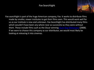 Fox Searchlight



Fox searchlight is part of the huge American company, Fox. It works to distribute films
    made by smaller, newer institutes to get their films seen. This would work well for
    us as our institute is new and unknown. Fox Searchlight has distributed many films
    which wouldn’t have been any where near as successful as they were without
    them. These include films such as the Oscar winning Slum Dog Millionaire (2008).
    If we were to choose this company as our distributor, we would most likely be
    looking at releasing it into cinemas.
 