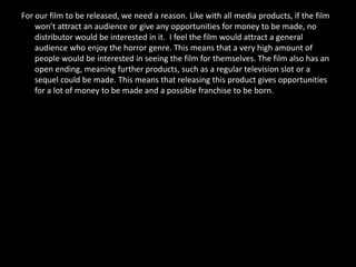 For our film to be released, we need a reason. Like with all media products, if the film
    won’t attract an audience or give any opportunities for money to be made, no
    distributor would be interested in it. I feel the film would attract a general
    audience who enjoy the horror genre. This means that a very high amount of
    people would be interested in seeing the film for themselves. The film also has an
    open ending, meaning further products, such as a regular television slot or a
    sequel could be made. This means that releasing this product gives opportunities
    for a lot of money to be made and a possible franchise to be born.
 