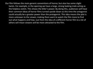 Our film follows the main generic conventions of horror, but also has some slight
   twists. For example, in the opening we have a large, strong looking male acting as
   the helpless victim. This shows the killer’s power. By doing this, audiences will have
   their common ideas of horror films turned upside down as this time the antagonist
   could actually be a greater power than the protagonist. This idea means the plot is
   more unknown to the viewer, making them want to watch the film more to find
   out what happens and how. Just from the idea of a different horror film to a lot of
   others will mean viewers will be more attracted to the film.
 
