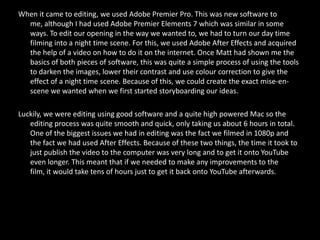 When it came to editing, we used Adobe Premier Pro. This was new software to
  me, although I had used Adobe Premier Elements 7 which was similar in some
  ways. To edit our opening in the way we wanted to, we had to turn our day time
  filming into a night time scene. For this, we used Adobe After Effects and acquired
  the help of a video on how to do it on the internet. Once Matt had shown me the
  basics of both pieces of software, this was quite a simple process of using the tools
  to darken the images, lower their contrast and use colour correction to give the
  effect of a night time scene. Because of this, we could create the exact mise-en-
  scene we wanted when we first started storyboarding our ideas.

Luckily, we were editing using good software and a quite high powered Mac so the
   editing process was quite smooth and quick, only taking us about 6 hours in total.
   One of the biggest issues we had in editing was the fact we filmed in 1080p and
   the fact we had used After Effects. Because of these two things, the time it took to
   just publish the video to the computer was very long and to get it onto YouTube
   even longer. This meant that if we needed to make any improvements to the
   film, it would take tens of hours just to get it back onto YouTube afterwards.
 