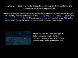 In what ways does your media product use, develop or challenge forms and
                        conventions of real media products?

Our horror opening has incorporated many conventions of a horror film, and has been strongly
   influenced by other horror films such as The Shining (1980), Scream (1980) , Saw (2004), and
   the Blaire Witch Project (1999). The entire scene is dark, with very little colour. This is often
   used in horror films as darkness is often linked with helplessness and danger.




                                           As you can see, the scene also appears
                                           to be baron, and empty. Like the
                                           darkness, this is also often used in horror
                                           films to create a sense of helplessness.
 
