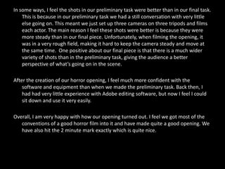 In some ways, I feel the shots in our preliminary task were better than in our final task.
    This is because in our preliminary task we had a still conversation with very little
    else going on. This meant we just set up three cameras on three tripods and films
    each actor. The main reason I feel these shots were better is because they were
    more steady than in our final piece. Unfortunately, when filming the opening, it
    was in a very rough field, making it hard to keep the camera steady and move at
    the same time. One positive about our final piece is that there is a much wider
    variety of shots than in the preliminary task, giving the audience a better
    perspective of what’s going on in the scene.

After the creation of our horror opening, I feel much more confident with the
    software and equipment than when we made the preliminary task. Back then, I
    had had very little experience with Adobe editing software, but now I feel I could
    sit down and use it very easily.

Overall, I am very happy with how our opening turned out. I feel we got most of the
   conventions of a good horror film into it and have made quite a good opening. We
   have also hit the 2 minute mark exactly which is quite nice.
 
