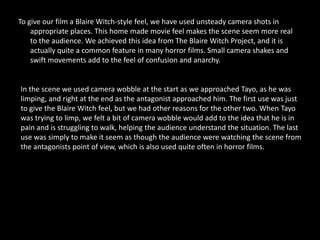 To give our film a Blaire Witch-style feel, we have used unsteady camera shots in
    appropriate places. This home made movie feel makes the scene seem more real
    to the audience. We achieved this idea from The Blaire Witch Project, and it is
    actually quite a common feature in many horror films. Small camera shakes and
    swift movements add to the feel of confusion and anarchy.


In the scene we used camera wobble at the start as we approached Tayo, as he was
limping, and right at the end as the antagonist approached him. The first use was just
to give the Blaire Witch feel, but we had other reasons for the other two. When Tayo
was trying to limp, we felt a bit of camera wobble would add to the idea that he is in
pain and is struggling to walk, helping the audience understand the situation. The last
use was simply to make it seem as though the audience were watching the scene from
the antagonists point of view, which is also used quite often in horror films.
 