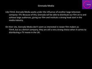Grenada Media

Like Film4, Grenada Media works under the influence of another large television
    company- ITV. Because of this, Grenada will be able to distribute our film on tv and
    achieve large audiences, giving our film and institute a strong head start in the
    media industry.

On their site, Grenada Media don’t seem as interested in newer film makers as
   Film4, but as a British company, they are still a very strong choice when it comes to
   distributing a TV movie in the UK.
 