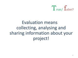 Evaluation means
collecting, analysing and
sharing information about your
project!
11
True/ false?
 