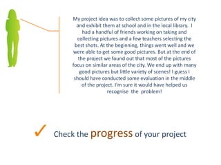 Check the progress of your project
My project idea was to collect some pictures of my city
and exhibit them at school and in the local library. I
had a handful of friends working on taking and
collecting pictures and a few teachers selecting the
best shots. At the beginning, things went well and we
were able to get some good pictures. But at the end of
the project we found out that most of the pictures
focus on similar areas of the city. We end up with many
good pictures but little variety of scenes! I guess I
should have conducted some evaluation in the middle
of the project. I’m sure it would have helped us
recognise the problem!
 