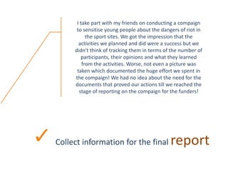 Collect information for the final report
I take part with my friends on conducting a compaign
to sensitise young people about the dangers of riot in
the sport sites. We got the impression that the
activities we planned and did were a success but we
didn't think of tracking them in terms of the number of
participants, their opinions and what they learned
from the activities. Worse, not even a picture was
taken which documented the huge effort we spent in
the compaign! We had no idea about the need for the
documents that proved our actions till we reached the
stage of reporting on the compaign for the funders!
 