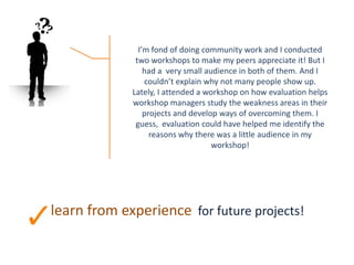 learn from experience for future projects!
I’m fond of doing community work and I conducted
two workshops to make my peers appreciate it! But I
had a very small audience in both of them. And I
couldn’t explain why not many people show up.
Lately, I attended a workshop on how evaluation helps
workshop managers study the weakness areas in their
projects and develop ways of overcoming them. I
guess, evaluation could have helped me identify the
reasons why there was a little audience in my
workshop!
 