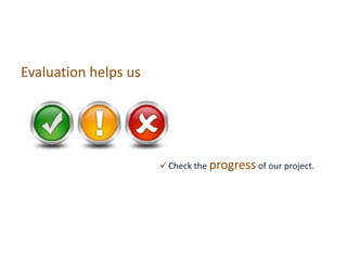 Evaluation helps us
Check the progress of our project.
 