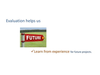 Evaluation helps us
Learn from experience for future projects.
 